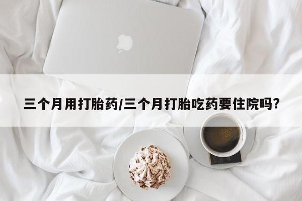 米非米索网上购买三个月用打胎药/三个月打胎吃药要住院吗?