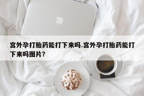 米非米索网上购买宫外孕打胎药能打下来吗.宫外孕打胎药能打下来吗图片？