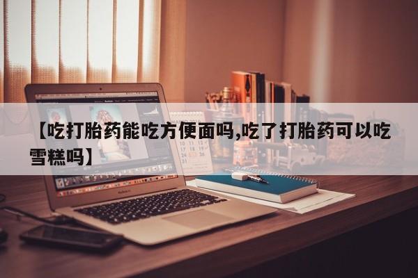 米非米索网上购买【吃打胎药能吃方便面吗,吃了打胎药可以吃雪糕吗】