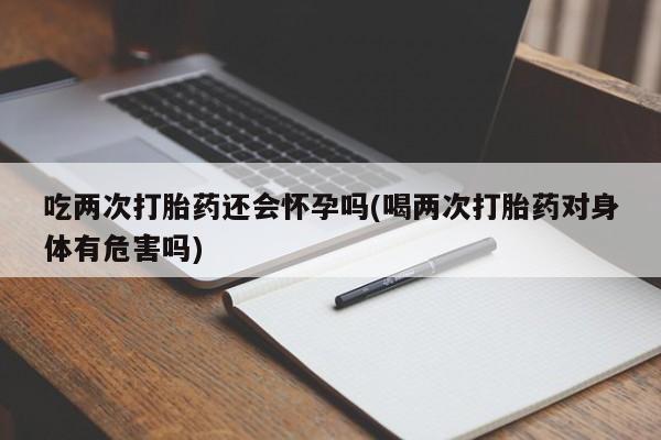 米非米索网上购买吃两次打胎药还会怀孕吗(喝两次打胎药对身体有危害吗)