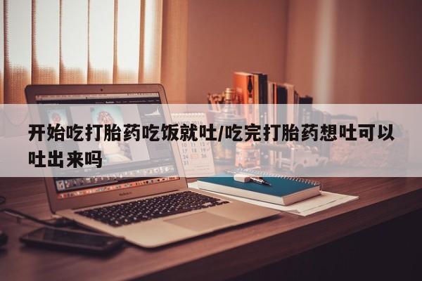 米非米索网上购买开始吃打胎药吃饭就吐/吃完打胎药想吐可以吐出来吗