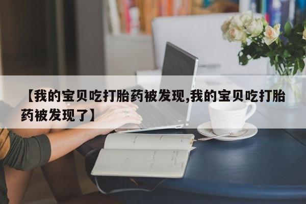米非米索网上购买【我的宝贝吃打胎药被发现,我的宝贝吃打胎药被发现了】
