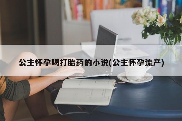 米非米索网上购买公主怀孕喝打胎药的小说(公主怀孕流产)