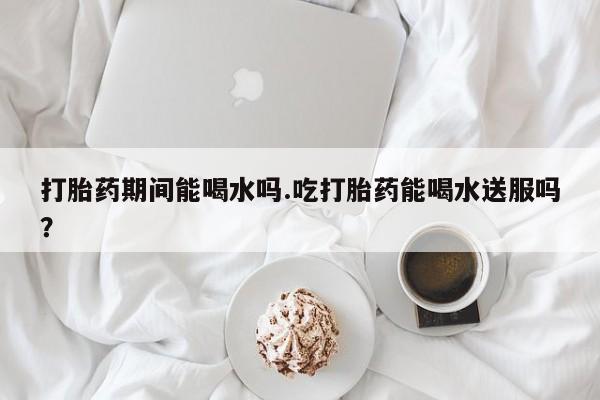米非米索网上购买打胎药期间能喝水吗.吃打胎药能喝水送服吗？