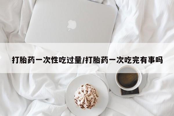 米非米索网上购买打胎药一次性吃过量/打胎药一次吃完有事吗