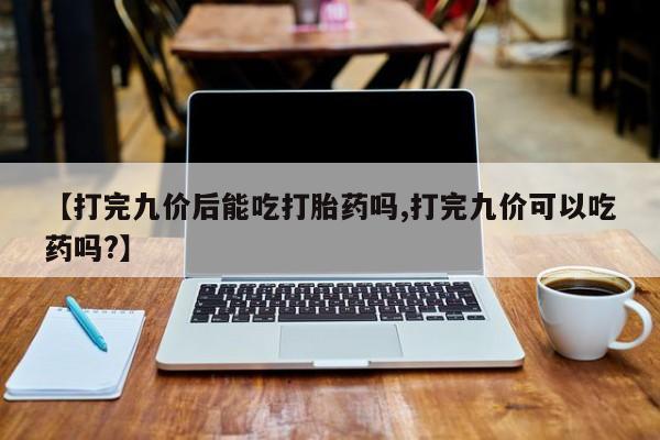 米非米索网上购买【打完九价后能吃打胎药吗,打完九价可以吃药吗?】