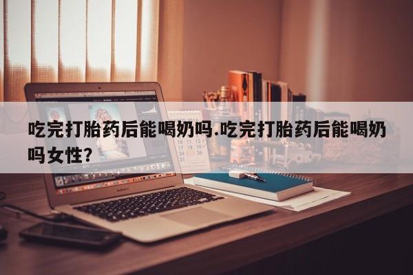 米非米索网上购买吃完打胎药后能喝奶吗.吃完打胎药后能喝奶吗女性？