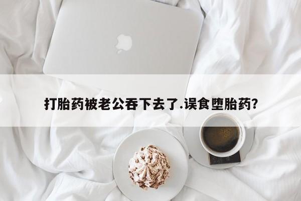 米非米索网上购买打胎药被老公吞下去了.误食堕胎药？