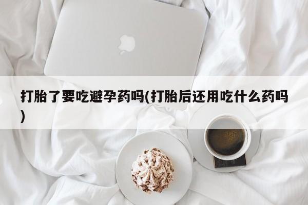 米非米索网上购买打胎了要吃避孕药吗(打胎后还用吃什么药吗)