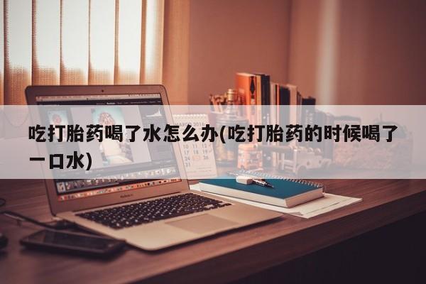 米非米索网上购买吃打胎药喝了水怎么办(吃打胎药的时候喝了一口水)