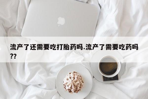 米非米索网上购买流产了还需要吃打胎药吗.流产了需要吃药吗?？