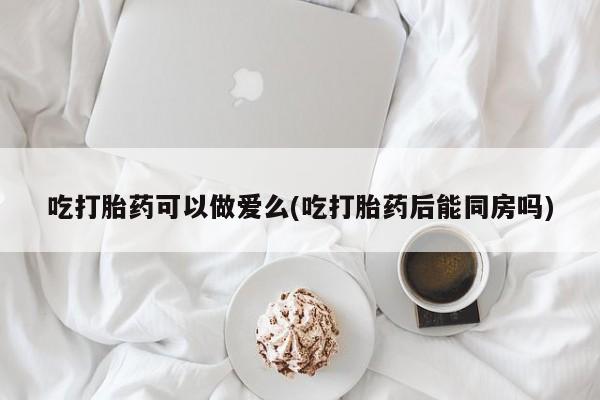 米非米索网上购买吃打胎药可以做爱么(吃打胎药后能同房吗)