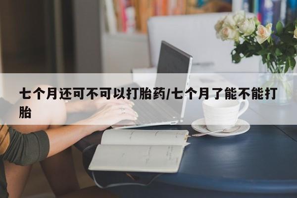 米非米索网上购买七个月还可不可以打胎药/七个月了能不能打胎