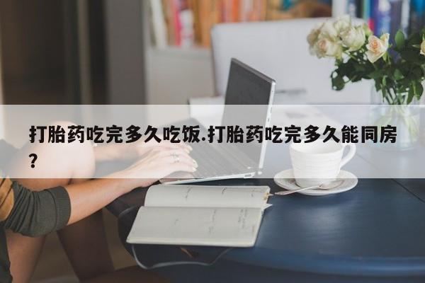 米非米索网上购买打胎药吃完多久吃饭.打胎药吃完多久能同房？
