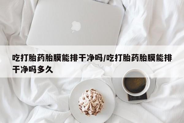 米非米索网上购买吃打胎药胎膜能排干净吗/吃打胎药胎膜能排干净吗多久