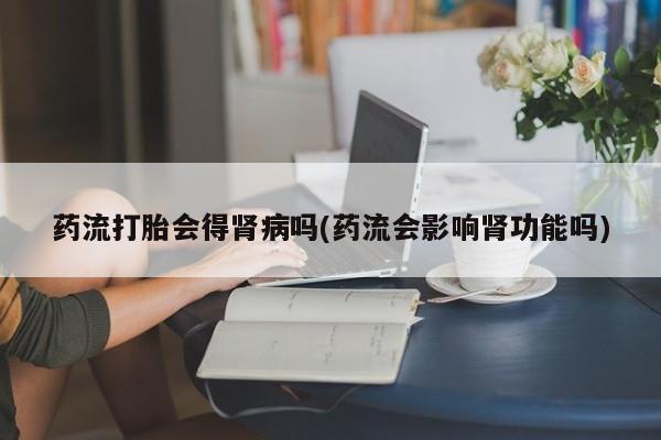 米非米索网上购买药流打胎会得肾病吗(药流会影响肾功能吗)