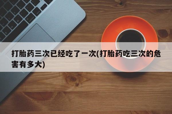 米非米索网上购买打胎药三次已经吃了一次(打胎药吃三次的危害有多大)