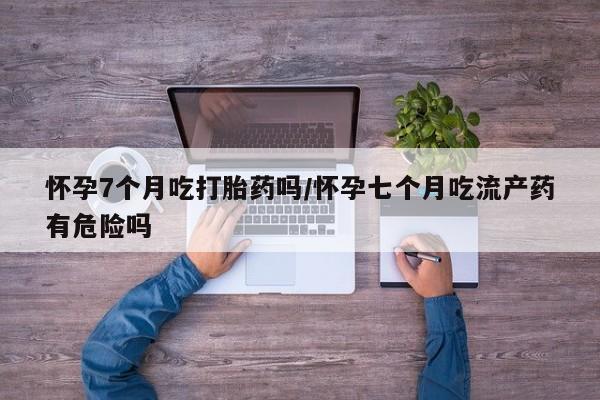 米非米索网上购买怀孕7个月吃打胎药吗/怀孕七个月吃流产药有危险吗