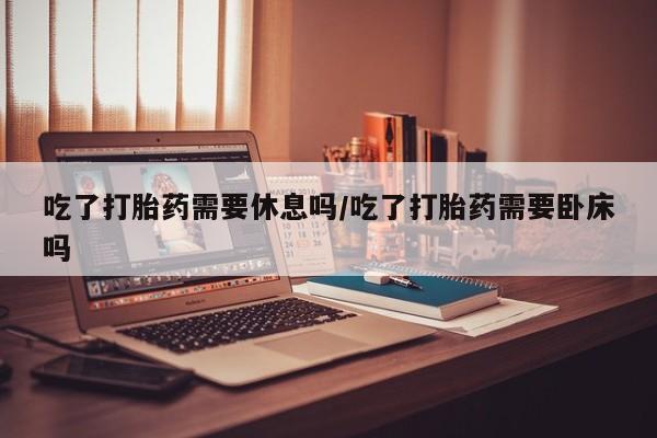 米非米索网上购买吃了打胎药需要休息吗/吃了打胎药需要卧床吗