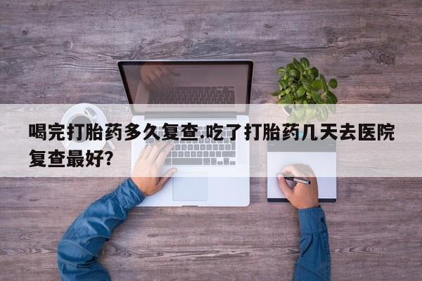 米非米索网上购买喝完打胎药多久复查.吃了打胎药几天去医院复查最好？
