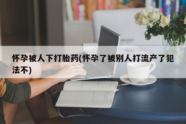 米非米索网上购买怀孕被人下打胎药(怀孕了被别人打流产了犯法不)