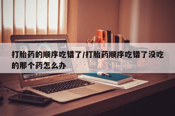 米非米索网上购买打胎药的顺序吃错了/打胎药顺序吃错了没吃的那个药怎么办