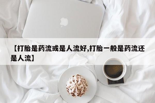 米非米索网上购买【打胎是药流或是人流好,打胎一般是药流还是人流】