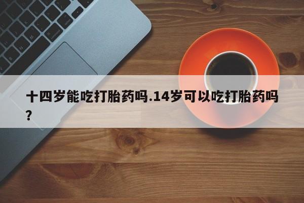 米非米索网上购买十四岁能吃打胎药吗.14岁可以吃打胎药吗？