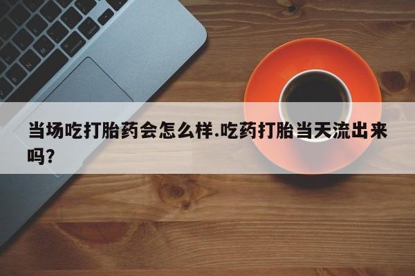 米非米索网上购买当场吃打胎药会怎么样.吃药打胎当天流出来吗？
