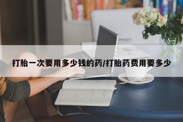 米非米索网上购买打胎一次要用多少钱的药/打胎药费用要多少