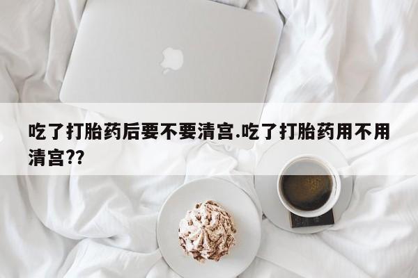 米非米索网上购买吃了打胎药后要不要清宫.吃了打胎药用不用清宫?？