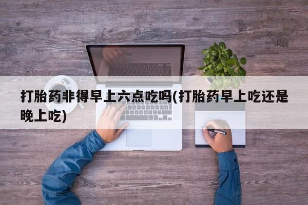 米非米索网上购买打胎药非得早上六点吃吗(打胎药早上吃还是晚上吃)