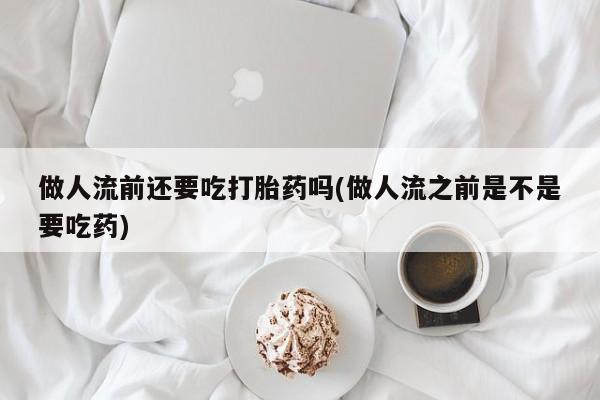 米非米索网上购买做人流前还要吃打胎药吗(做人流之前是不是要吃药)