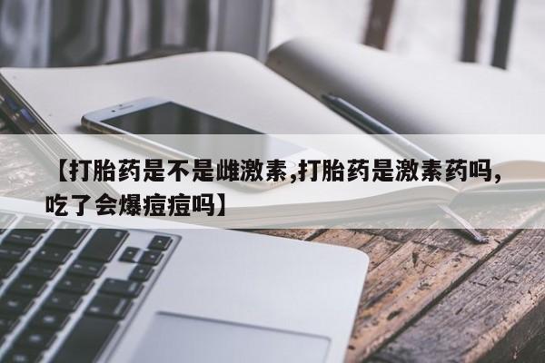 米非米索网上购买【打胎药是不是雌激素,打胎药是激素药吗,吃了会爆痘痘吗】