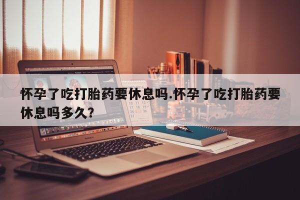 米非米索网上购买怀孕了吃打胎药要休息吗.怀孕了吃打胎药要休息吗多久？