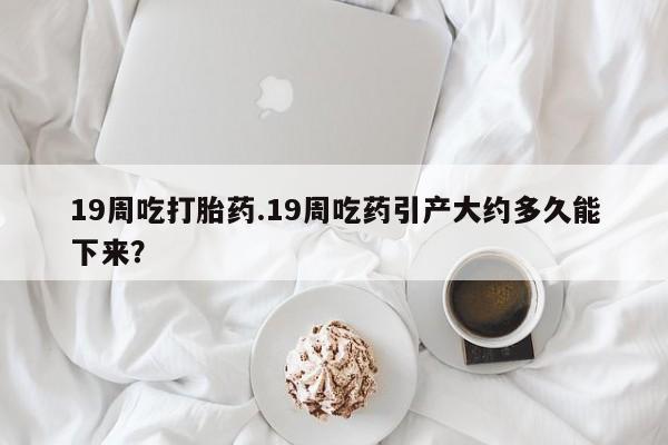 米非米索网上购买19周吃打胎药.19周吃药引产大约多久能下来？