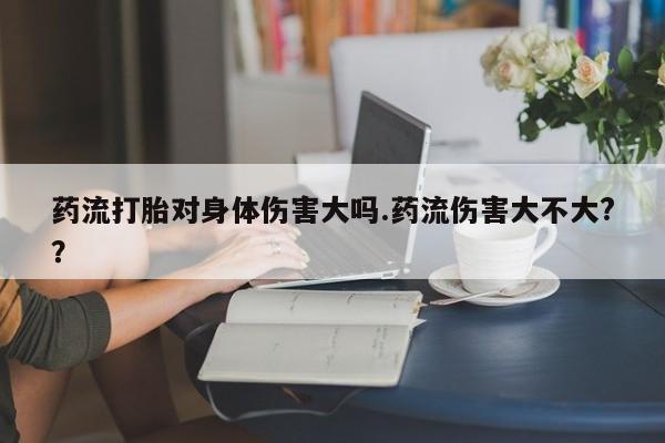 米非米索网上购买药流打胎对身体伤害大吗.药流伤害大不大?？