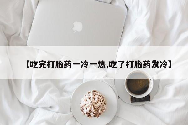 米非米索网上购买【吃完打胎药一冷一热,吃了打胎药发冷】
