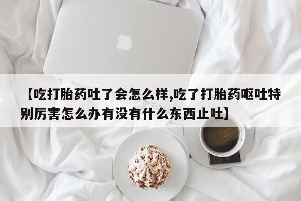 米非米索网上购买【吃打胎药吐了会怎么样,吃了打胎药呕吐特别厉害怎么办有没有什么东西止吐】