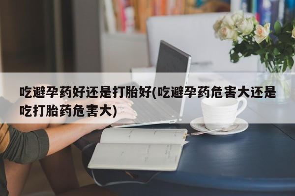 米非米索网上购买吃避孕药好还是打胎好(吃避孕药危害大还是吃打胎药危害大)