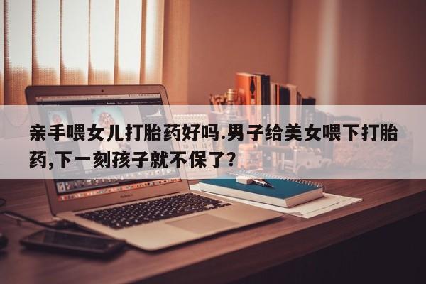 米非米索网上购买亲手喂女儿打胎药好吗.男子给美女喂下打胎药,下一刻孩子就不保了？