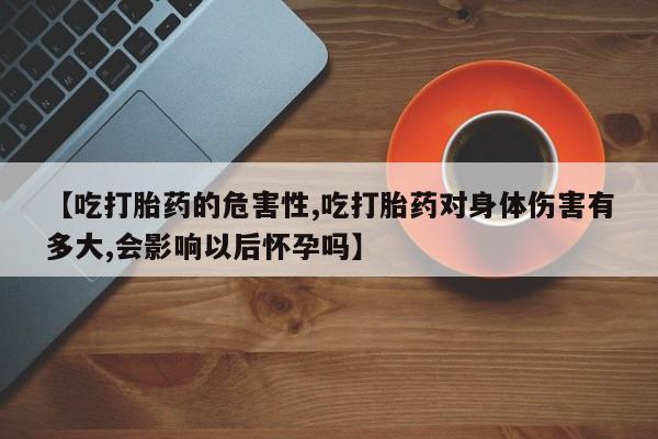 米非米索网上购买【吃打胎药的危害性,吃打胎药对身体伤害有多大,会影响以后怀孕吗】