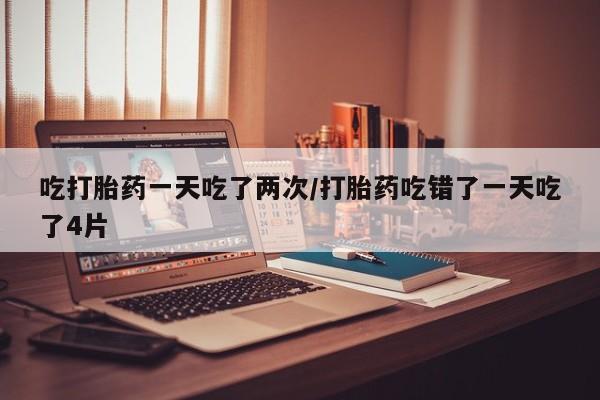米非米索网上购买吃打胎药一天吃了两次/打胎药吃错了一天吃了4片