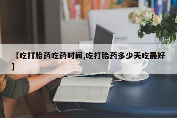 米非米索网上购买【吃打胎药吃药时间,吃打胎药多少天吃最好】