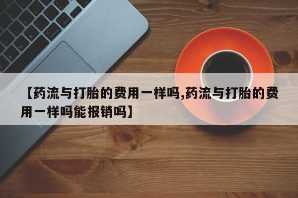米非米索网上购买【药流与打胎的费用一样吗,药流与打胎的费用一样吗能报销吗】